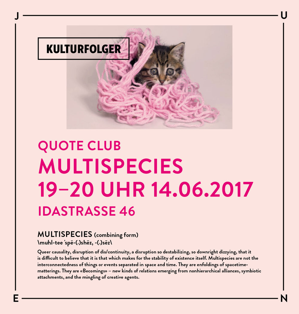 Join us for the fifth session of Quote Club where we will delve into different readings of MULTISPECIES. We will read two texts: Nature's Queer Perfomativity by Karen Barad and Bringing Things to Life: Creative Entanglements in a World of Material by Tim Ingold. Excerpts from selected texts will be provided in the space and can be found here:  www.kulturfolger.ch/read-me/